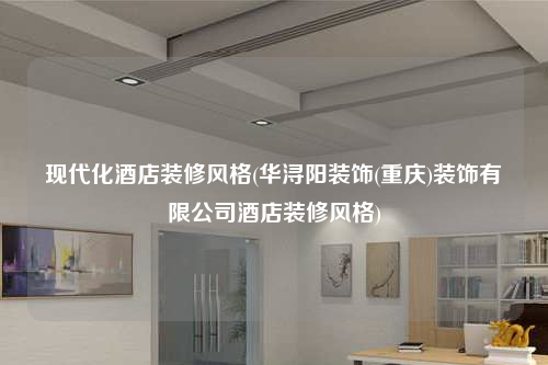 現代化酒店裝修風格(華潯陽裝飾(重慶)裝飾有限公司酒店裝修風格)