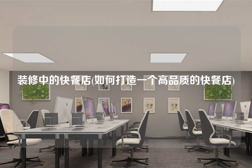 裝修中的快餐店(如何打造一個高品質(zhì)的快餐店)