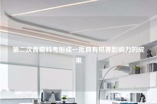 第二次青藏科考形成一批具有世界影響力的成果